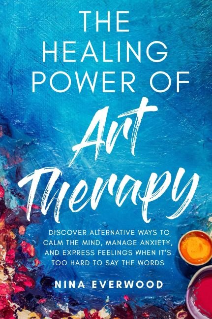 The Healing Power of Art Therapy: Discover Alternative Ways to Calm the Mind, Manage Anxiety, and Express Feelings When It's Too Hard to Say the Words